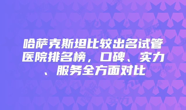 哈萨克斯坦比较出名试管医院排名榜，口碑、实力、服务全方面对比