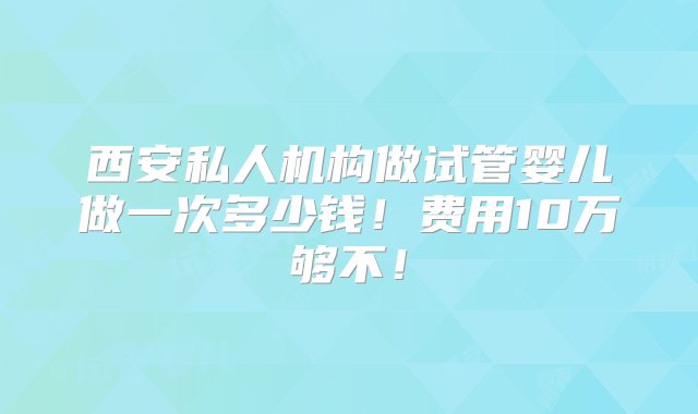 西安私人机构做试管婴儿做一次多少钱！费用10万够不！