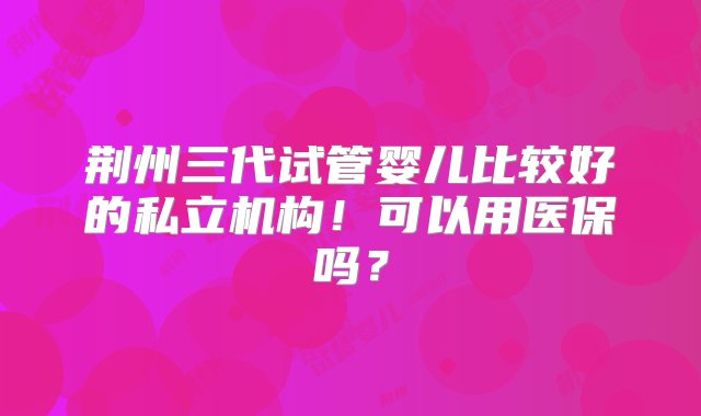 荆州三代试管婴儿比较好的私立机构！可以用医保吗？