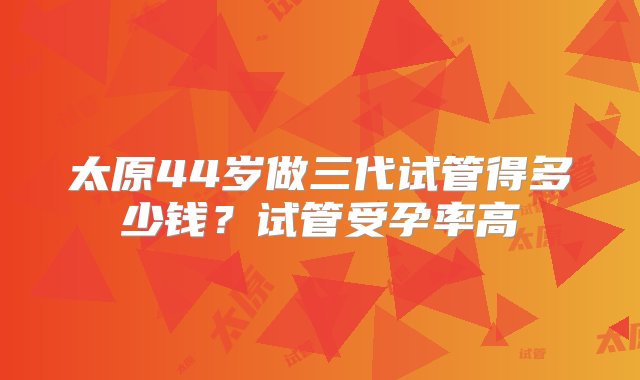 太原44岁做三代试管得多少钱？试管受孕率高