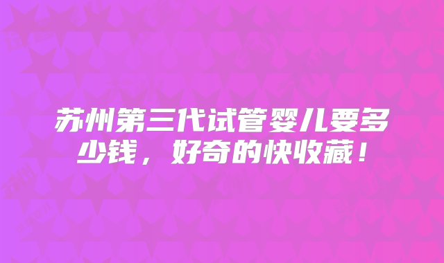 苏州第三代试管婴儿要多少钱，好奇的快收藏！