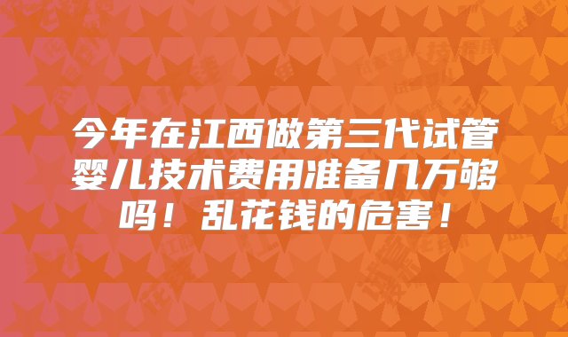 今年在江西做第三代试管婴儿技术费用准备几万够吗！乱花钱的危害！