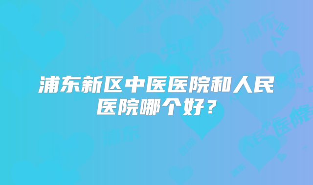 浦东新区中医医院和人民医院哪个好？