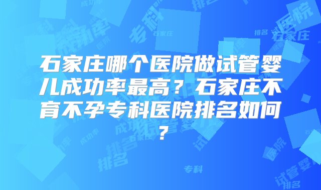 石家庄哪个医院做试管婴儿成功率最高？石家庄不育不孕专科医院排名如何？