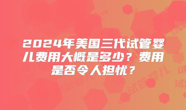 2024年美国三代试管婴儿费用大概是多少？费用是否令人担忧？