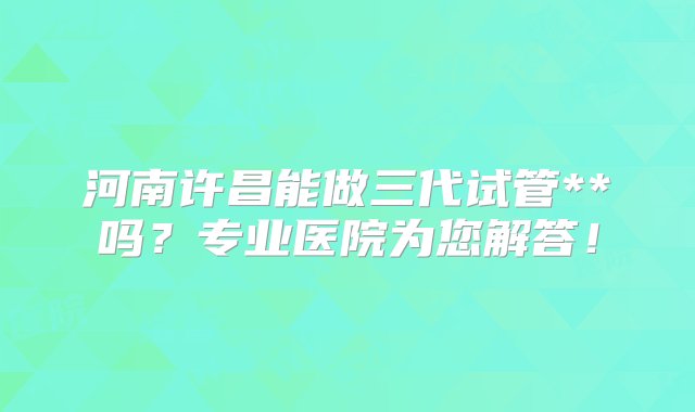 河南许昌能做三代试管**吗？专业医院为您解答！