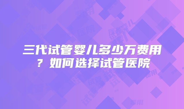 三代试管婴儿多少万费用？如何选择试管医院