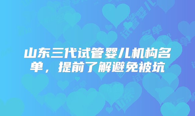 山东三代试管婴儿机构名单，提前了解避免被坑