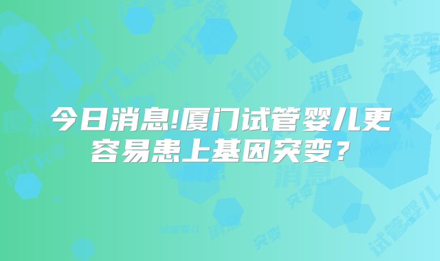 今日消息!厦门试管婴儿更容易患上基因突变？