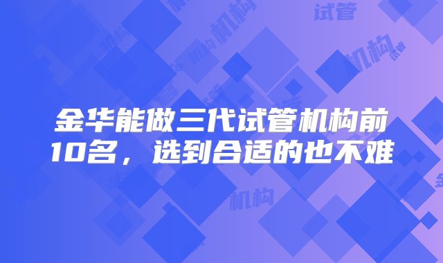 金华能做三代试管机构前10名，选到合适的也不难