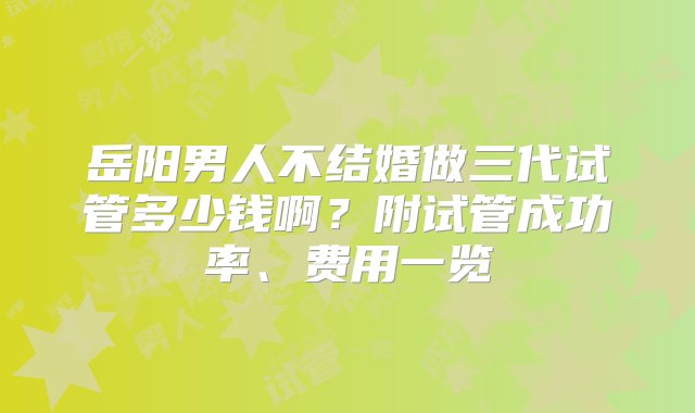 岳阳男人不结婚做三代试管多少钱啊？附试管成功率、费用一览