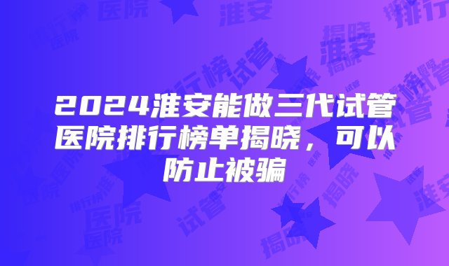 2024淮安能做三代试管医院排行榜单揭晓，可以防止被骗