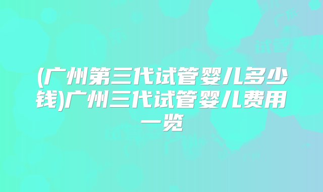 (广州第三代试管婴儿多少钱)广州三代试管婴儿费用一览