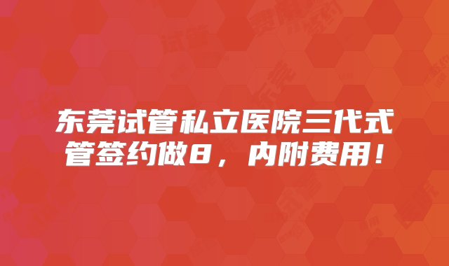 东莞试管私立医院三代式管签约做8，内附费用！