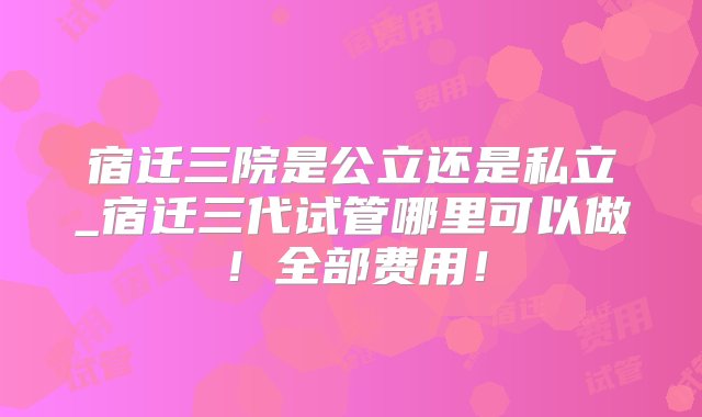 宿迁三院是公立还是私立_宿迁三代试管哪里可以做！全部费用！