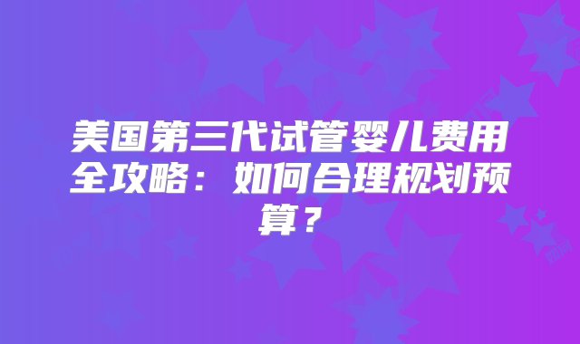 美国第三代试管婴儿费用全攻略：如何合理规划预算？