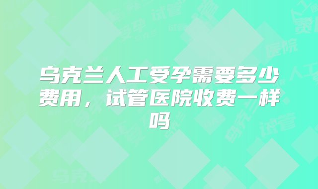 乌克兰人工受孕需要多少费用，试管医院收费一样吗