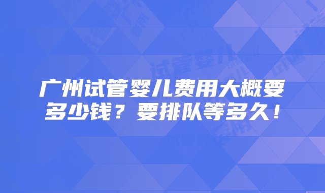 广州试管婴儿费用大概要多少钱？要排队等多久！