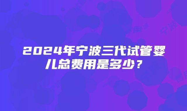 2024年宁波三代试管婴儿总费用是多少？