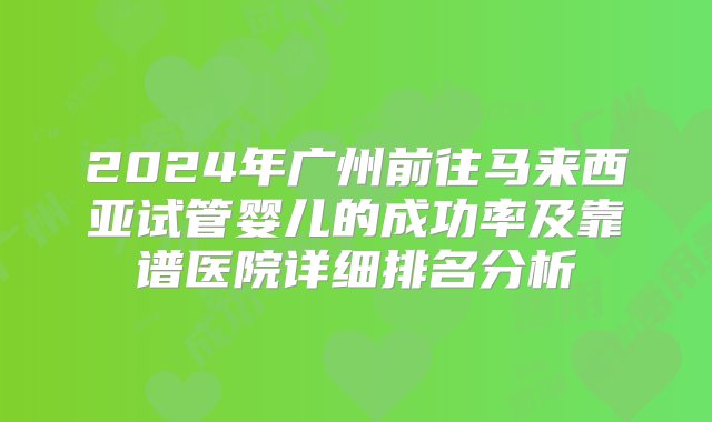 2024年广州前往马来西亚试管婴儿的成功率及靠谱医院详细排名分析