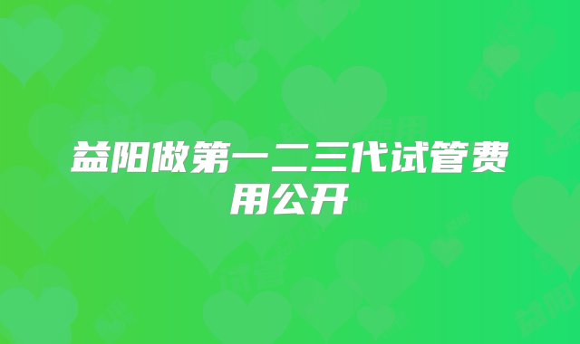 益阳做第一二三代试管费用公开