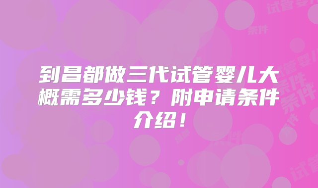 到昌都做三代试管婴儿大概需多少钱？附申请条件介绍！