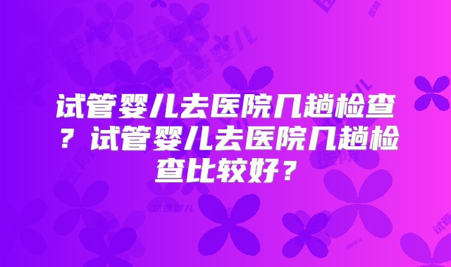 试管婴儿去医院几趟检查？试管婴儿去医院几趟检查比较好？