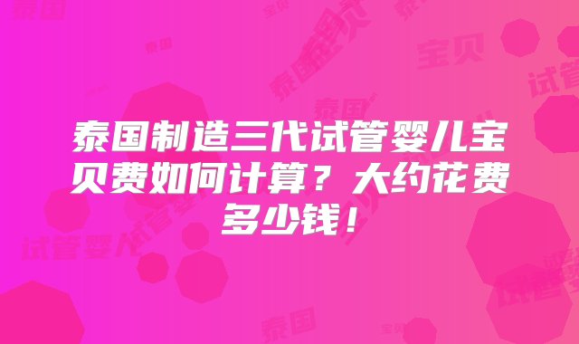 泰国制造三代试管婴儿宝贝费如何计算？大约花费多少钱！