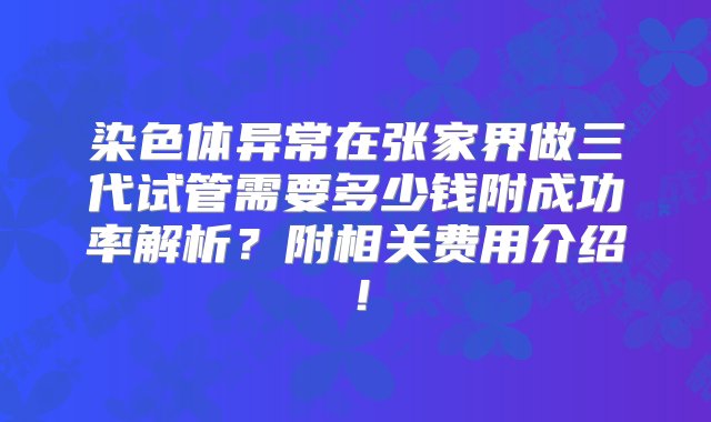 染色体异常在张家界做三代试管需要多少钱附成功率解析？附相关费用介绍！