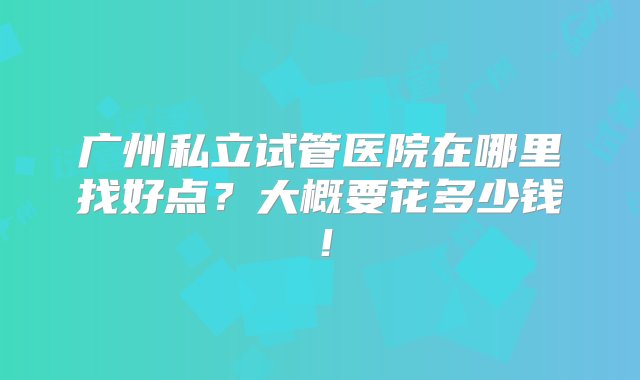 广州私立试管医院在哪里找好点？大概要花多少钱！