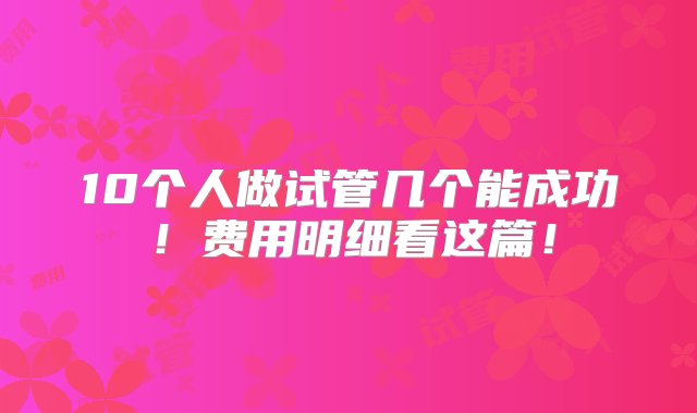 10个人做试管几个能成功！费用明细看这篇！