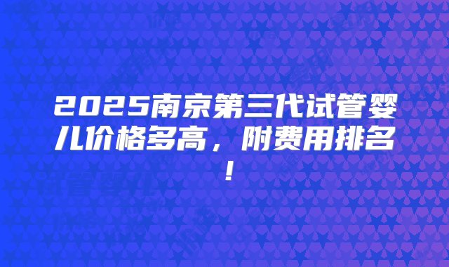 2025南京第三代试管婴儿价格多高，附费用排名！