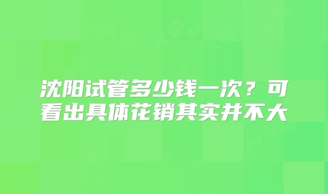 沈阳试管多少钱一次？可看出具体花销其实并不大