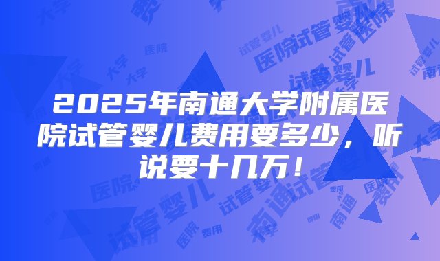 2025年南通大学附属医院试管婴儿费用要多少，听说要十几万！