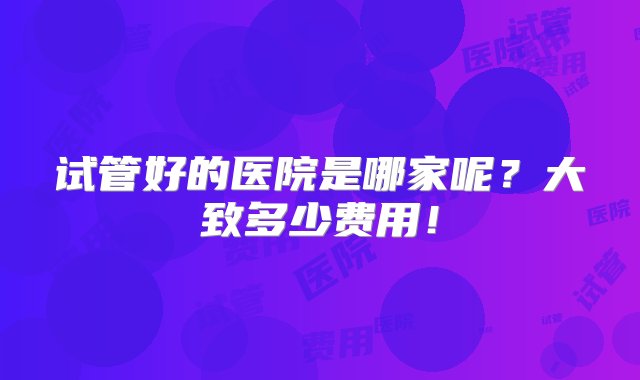 试管好的医院是哪家呢？大致多少费用！