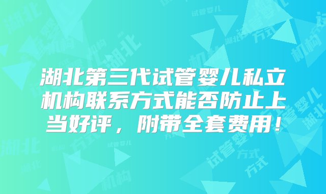 湖北第三代试管婴儿私立机构联系方式能否防止上当好评，附带全套费用！