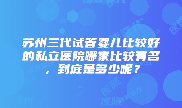 苏州三代试管婴儿比较好的私立医院哪家比较有名，到底是多少呢？