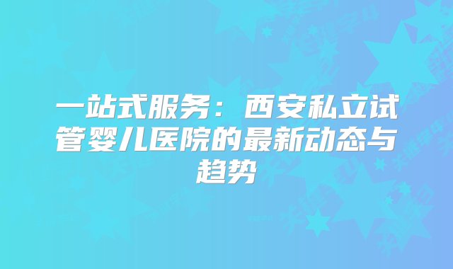 一站式服务：西安私立试管婴儿医院的最新动态与趋势