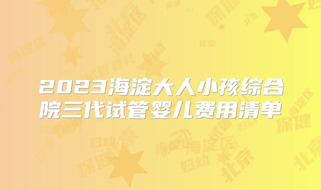 2023海淀大人小孩综合院三代试管婴儿费用清单