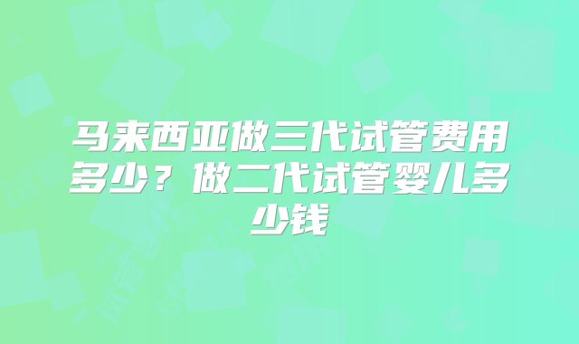 马来西亚做三代试管费用多少？做二代试管婴儿多少钱