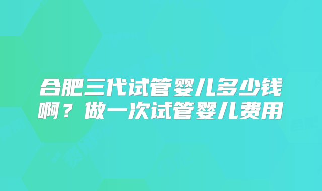 合肥三代试管婴儿多少钱啊？做一次试管婴儿费用