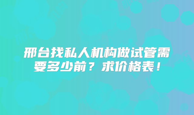 邢台找私人机构做试管需要多少前？求价格表！