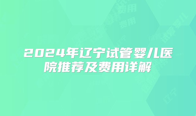 2024年辽宁试管婴儿医院推荐及费用详解