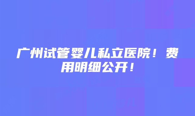 广州试管婴儿私立医院！费用明细公开！