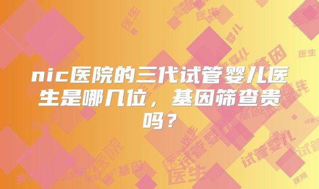 nic医院的三代试管婴儿医生是哪几位，基因筛查贵吗？