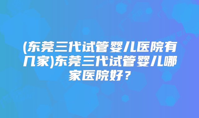 (东莞三代试管婴儿医院有几家)东莞三代试管婴儿哪家医院好？