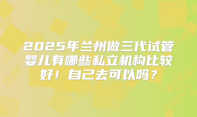 2025年兰州做三代试管婴儿有哪些私立机构比较好！自己去可以吗？