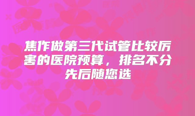 焦作做第三代试管比较厉害的医院预算，排名不分先后随您选