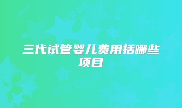 三代试管婴儿费用括哪些项目