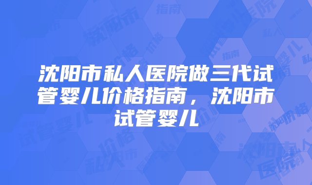 沈阳市私人医院做三代试管婴儿价格指南，沈阳市试管婴儿